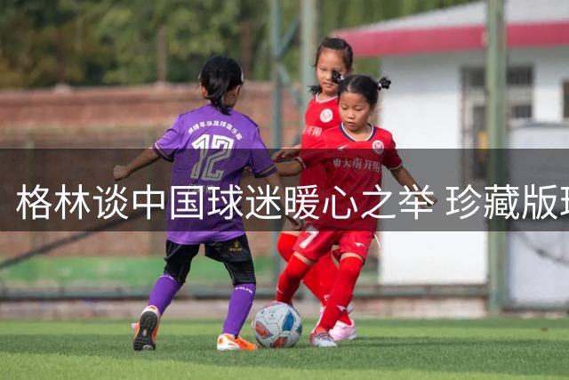 格林谈中国球迷暖心之举 珍藏版球衣收藏引球星惊叹